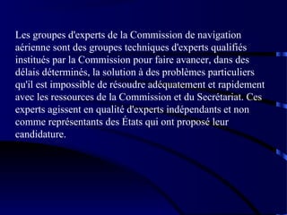 Les groupes d'experts de la Commission de navigation
aérienne sont des groupes techniques d'experts qualifiés
institués par la Commission pour faire avancer, dans des
délais déterminés, la solution à des problèmes particuliers
qu'il est impossible de résoudre adéquatement et rapidement
avec les ressources de la Commission et du Secrétariat. Ces
experts agissent en qualité d'experts indépendants et non
comme représentants des États qui ont proposé leur
candidature.

 