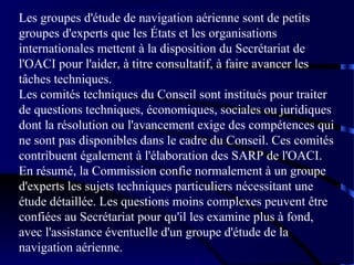 Les groupes d'étude de navigation aérienne sont de petits
groupes d'experts que les États et les organisations
internationales mettent à la disposition du Secrétariat de
l'OACI pour l'aider, à titre consultatif, à faire avancer les
tâches techniques.
Les comités techniques du Conseil sont institués pour traiter
de questions techniques, économiques, sociales ou juridiques
dont la résolution ou l'avancement exige des compétences qui
ne sont pas disponibles dans le cadre du Conseil. Ces comités
contribuent également à l'élaboration des SARP de l'OACI.
En résumé, la Commission confie normalement à un groupe
d'experts les sujets techniques particuliers nécessitant une
étude détaillée. Les questions moins complexes peuvent être
confiées au Secrétariat pour qu'il les examine plus à fond,
avec l'assistance éventuelle d'un groupe d'étude de la
navigation aérienne.

 