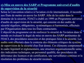 c)-Mise en œuvre des SARP et Programme universel d'audits
de supervision de la sécurité
Selon la Convention relative à l'aviation civile internationale, il incombe
aux États de mettre en œuvre les SARP. Afin de les aider dans le
domaine de la sécurité, l'OACI a établi en 1999 un Programme universel
d'audits de supervision de la sécurité, qui consiste en des audits de
sécurité réguliers, obligatoires, systématiques et harmonisés, effectués
par l'Organisation dans tous les États contractants.
L'objectif du programme est de renforcer la sécurité de l'aviation dans le
monde en évaluant le degré de mise en œuvre des SARP pertinentes de
l'OACI, des procédures associées et des pratiques liées à la sécurité. Les
audits sont effectués dans le contexte des éléments critiques du système
de supervision de la sécurité d'un État donné. Ces éléments comprennent
le cadre législatif et réglementaire, une structure organisationnelle saine,
des indications techniques, un personnel qualifié, des procédures de
délivrance des licences et de certification, une surveillance continue et la
résolution des problèmes de sécurité recensés.

 