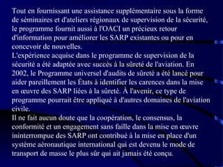 Tout en fournissant une assistance supplémentaire sous la forme
de séminaires et d'ateliers régionaux de supervision de la sécurité,
le programme fournit aussi à l'OACI un précieux retour
d'information pour améliorer les SARP existantes ou pour en
concevoir de nouvelles.
L'expérience acquise dans le programme de supervision de la
sécurité a été adaptée avec succès à la sûreté de l'aviation. En
2002, le Programme universel d'audits de sûreté a été lancé pour
aider pareillement les États à identifier les carences dans la mise
en œuvre des SARP liées à la sûreté. À l'avenir, ce type de
programme pourrait être appliqué à d'autres domaines de l'aviation
civile.
Il ne fait aucun doute que la coopération, le consensus, la
conformité et un engagement sans faille dans la mise en œuvre
ininterrompue des SARP ont contribué à la mise en place d'un
système aéronautique international qui est devenu le mode de
transport de masse le plus sûr qui ait jamais été conçu.

 