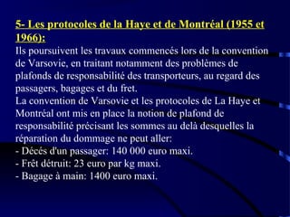 5- Les protocoles de la Haye et de Montréal (1955 et
1966):
Ils poursuivent les travaux commencés lors de la convention
de Varsovie, en traitant notamment des problèmes de
plafonds de responsabilité des transporteurs, au regard des
passagers, bagages et du fret.
La convention de Varsovie et les protocoles de La Haye et
Montréal ont mis en place la notion de plafond de
responsabilité précisant les sommes au delà desquelles la
réparation du dommage ne peut aller:
- Décés d'un passager: 140 000 euro maxi.
- Frêt détruit: 23 euro par kg maxi.
- Bagage à main: 1400 euro maxi.

 