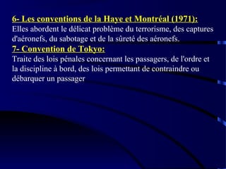 6- Les conventions de la Haye et Montréal (1971):
Elles abordent le délicat problème du terrorisme, des captures
d'aéronefs, du sabotage et de la sûreté des aéronefs.

7- Convention de Tokyo:
Traite des lois pénales concernant les passagers, de l'ordre et
la discipline à bord, des lois permettant de contraindre ou
débarquer un passager

 