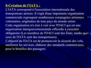 8-Création de l’IATA :
L'IATA correspond à l'association internationale des
transporteurs aériens. Il s'agit d'une importante organisation
commerciale regroupant nombreuses compagnies aériennes
volontaires, originaires de tous pays du monde entier.
Cette organisation n'a rien à voir avec l'OACI qui est une
organisation intergouvernementale officielle à caractère
obligatoire (Les membres de l'OACI sont des États, tandis que
ceux de l'IATA sont des transporteurs).
L'objectif de l'IATA est de promouvoir la sécurité des vols,
améliorer les services, élaborer des standards commerciaux,
pour le bénéfice des passagers.

 
