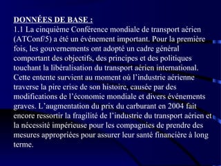 DONNÉES DE BASE :
1.1 La cinquième Conférence mondiale de transport aérien
(ATConf/5) a été un événement important. Pour la première
fois, les gouvernements ont adopté un cadre général
comportant des objectifs, des principes et des politiques
touchant la libéralisation du transport aérien international.
Cette entente survient au moment où l’industrie aérienne
traverse la pire crise de son histoire, causée par des
modifications de l’économie mondiale et divers événements
graves. L’augmentation du prix du carburant en 2004 fait
encore ressortir la fragilité de l’industrie du transport aérien et
la nécessité impérieuse pour les compagnies de prendre des
mesures appropriées pour assurer leur santé financière à long
terme.

 