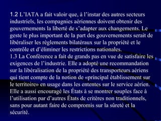 1.2 L’IATA a fait valoir que, à l’instar des autres secteurs
industriels, les compagnies aériennes doivent obtenir des
gouvernements la liberté de s’adapter aux changements. Le
geste le plus important de la part des gouvernements serait de
libéraliser les règlements bilatéraux sur la propriété et le
contrôle et d’éliminer les restrictions nationales.
1.3 La Conférence a fait de grands pas en vue de satisfaire les
exigences de l’industrie. Elle a adopté une recommandation
sur la libéralisation de la propriété des transporteurs aériens
qui tient compte de la notion de «principal établissement sur
le territoire» en usage dans les ententes sur le service aérien.
Elle a aussi encouragé les États à se montrer souples face à
l’utilisation par d’autres États de critères non traditionnels,
sans pour autant faire de compromis sur la sûreté et la
sécurité.

 