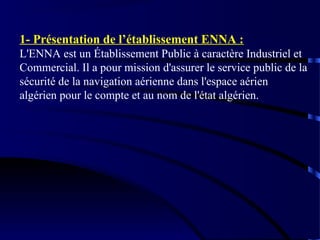 1- Présentation de l’établissement ENNA :
L'ENNA est un Établissement Public à caractère Industriel et
Commercial. Il a pour mission d'assurer le service public de la
sécurité de la navigation aérienne dans l'espace aérien
algérien pour le compte et au nom de l'état algérien.

 