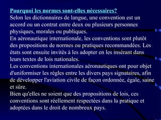 Pourquoi les normes sont-elles nécessaires?
Selon les dictionnaires de langue, une convention est un
accord ou un contrat entre deux ou plusieurs personnes
physiques, morales ou publiques.
En aéronautique internationale, les conventions sont plutôt
des propositions de normes ou pratiques recommandées. Les
états sont ensuite invités à les adopter en les insérant dans
leurs textes de lois nationales.
Les conventions internationales aéronautiques ont pour objet
d'uniformiser les règles entre les divers pays signataires, afin
de développer l'aviation civile de façon ordonnée, égale, saine
et sûre.
Bien qu'elles ne soient que des propositions de lois, ces
conventions sont réellement respectées dans la pratique et
adoptées dans le droit de nombreux pays.

 