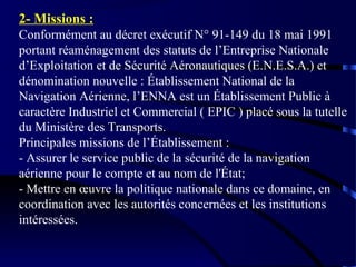 2- Missions :
Conformément au décret exécutif N° 91-149 du 18 mai 1991
portant réaménagement des statuts de l’Entreprise Nationale
d’Exploitation et de Sécurité Aéronautiques (E.N.E.S.A.) et
dénomination nouvelle : Établissement National de la
Navigation Aérienne, l’ENNA est un Établissement Public à
caractère Industriel et Commercial ( EPIC ) placé sous la tutelle
du Ministère des Transports.
Principales missions de l’Établissement :
- Assurer le service public de la sécurité de la navigation
aérienne pour le compte et au nom de l'État;
- Mettre en œuvre la politique nationale dans ce domaine, en
coordination avec les autorités concernées et les institutions
intéressées.

 