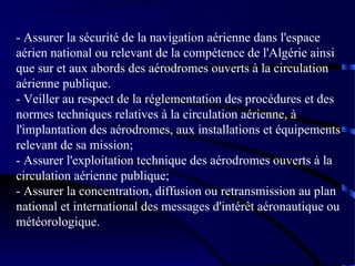 - Assurer la sécurité de la navigation aérienne dans l'espace
aérien national ou relevant de la compétence de l'Algérie ainsi
que sur et aux abords des aérodromes ouverts à la circulation
aérienne publique.
- Veiller au respect de la réglementation des procédures et des
normes techniques relatives à la circulation aérienne, à
l'implantation des aérodromes, aux installations et équipements
relevant de sa mission;
- Assurer l'exploitation technique des aérodromes ouverts à la
circulation aérienne publique;
- Assurer la concentration, diffusion ou retransmission au plan
national et international des messages d'intérêt aéronautique ou
météorologique.

 