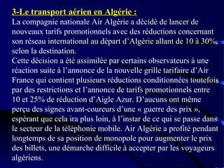 3-Le transport aérien en Algérie :
La compagnie nationale Air Algérie a décidé de lancer de
nouveaux tarifs promotionnels avec des réductions concernant
son réseau international au départ d’Algérie allant de 10 à 30%,
selon la destination.
Cette décision a été assimilée par certains observateurs à une
réaction suite à l’annonce de la nouvelle grille tarifaire d’Air
France qui contient plusieurs réductions conditionnées toutefois
par des restrictions et l’annonce de tarifs promotionnels entre
10 et 25% de réduction d’Aigle Azur. D’aucuns ont même
perçu des signes avant-coureurs d’une « guerre des prix »,
espérant que cela ira plus loin, à l’instar de ce qui se passe dans
le secteur de la téléphonie mobile. Air Algérie a profité pendant
longtemps de sa position de monopole pour augmenter le prix
des billets, une démarche difficile à accepter par les voyageurs
algériens.

 