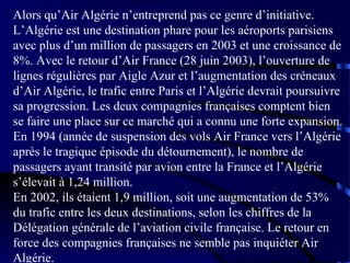 Alors qu’Air Algérie n’entreprend pas ce genre d’initiative.
L’Algérie est une destination phare pour les aéroports parisiens
avec plus d’un million de passagers en 2003 et une croissance de
8%. Avec le retour d’Air France (28 juin 2003), l’ouverture de
lignes régulières par Aigle Azur et l’augmentation des créneaux
d’Air Algérie, le trafic entre Paris et l’Algérie devrait poursuivre
sa progression. Les deux compagnies françaises comptent bien
se faire une place sur ce marché qui a connu une forte expansion.
En 1994 (année de suspension des vols Air France vers l’Algérie
après le tragique épisode du détournement), le nombre de
passagers ayant transité par avion entre la France et l’Algérie
s’élevait à 1,24 million.
En 2002, ils étaient 1,9 million, soit une augmentation de 53%
du trafic entre les deux destinations, selon les chiffres de la
Délégation générale de l’aviation civile française. Le retour en
force des compagnies françaises ne semble pas inquiéter Air
Algérie.

 