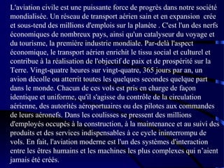 L'aviation civile est une puissante force de progrès dans notre société
mondialisée. Un réseau de transport aérien sain et en expansion crée
et sous-tend des millions d'emplois sur la planète . C'est l'un des nerfs
économiques de nombreux pays, ainsi qu'un catalyseur du voyage et
du tourisme, la première industrie mondiale. Par-delà l'aspect
économique, le transport aérien enrichit le tissu social et culturel et
contribue à la réalisation de l'objectif de paix et de prospérité sur la
Terre. Vingt-quatre heures sur vingt-quatre, 365 jours par an, un
avion décolle ou atterrit toutes les quelques secondes quelque part
dans le monde. Chacun de ces vols est pris en charge de façon
identique et uniforme, qu'il s'agisse du contrôle de la circulation
aérienne, des autorités aéroportuaires ou des pilotes aux commandes
de leurs aéronefs. Dans les coulisses se pressent des millions
d'employés occupés à la construction, à la maintenance et au suivi des
produits et des services indispensables à ce cycle ininterrompu de
vols. En fait, l'aviation moderne est l'un des systèmes d'interaction
entre les êtres humains et les machines les plus complexes qui n’aient
jamais été créés.

 
