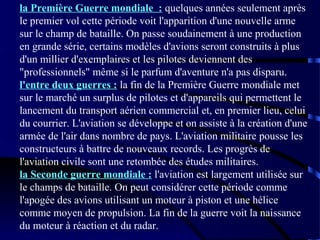 la Première Guerre mondiale : quelques années seulement après
le premier vol cette période voit l'apparition d'une nouvelle arme
sur le champ de bataille. On passe soudainement à une production
en grande série, certains modèles d'avions seront construits à plus
d'un millier d'exemplaires et les pilotes deviennent des
"professionnels" même si le parfum d'aventure n'a pas disparu.
l'entre deux guerres : la fin de la Première Guerre mondiale met
sur le marché un surplus de pilotes et d'appareils qui permettent le
lancement du transport aérien commercial et, en premier lieu, celui
du courrier. L'aviation se développe et on assiste à la création d'une
armée de l'air dans nombre de pays. L'aviation militaire pousse les
constructeurs à battre de nouveaux records. Les progrès de
l'aviation civile sont une retombée des études militaires.
la Seconde guerre mondiale : l'aviation est largement utilisée sur
le champs de bataille. On peut considérer cette période comme
l'apogée des avions utilisant un moteur à piston et une hélice
comme moyen de propulsion. La fin de la guerre voit la naissance
du moteur à réaction et du radar.

 
