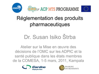 Réglementation des produits pharmaceutiques Dr. Susan Isiko Štrba 
Atelier sur la Mise en oeuvre des décisions de l’OMC sur les ADPIC et la santé publique dans les états membres de la COMESA, 1-5 mars, 2011, Kampala  