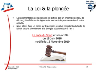 La Loi & la plongée
       •    La réglementation de la plongée est définie par un ensemble de lois, de
            décrets, d’arrêtés ou de règlements touchant de près ou de loin à notre
            activité.
       •    Nous allons faire un zoom sur les extraits les plus importants du texte de
            loi qui touche directement à la plongée subaquatique à l’air :


                             Le code du Sport et son arrêté
                                     du 18 Juin 2010
                               modifié le 12 Novembre 2010




Saison 2011-2012                    Théorie N2 - Réglementation                          17
Rodolphe MARY
 