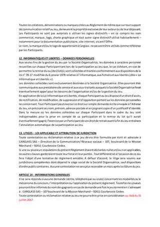 Touteslescréations,dénominationsoumarquescitéesauRèglementde même que sur toutsupport
de communicationrelatif auJeu,demeurentlapropriétéexclusive de leurauteuroude leurdéposant.
Les Participants ne sont pas autorisés à utiliser les signes distinctifs – en ce compris les nom
commercial, marque, logo, charte graphique et tout autre signe distinctif utilisé habituellement –
notamment pour la documentation publicitaire, site internet, visant l’Offre.
Le nom,la marque et/oule logode appartenantàCarglass ne peuventêtre utiliséscomme référence
par les Participants.
12. INFORMATIQUES ET LIBERTES – DONNEES PERSONNELLES
Aux seules fins de la gestion du Jeu par la Société Organisatrice, les données à caractère personnel
recueillies sur chaque Participant tant lors de la participation au Jeu que, le cas échéant, en vue de
permettre laremise duou(des) lot(s),sontcollectéesettraitéesconformémentaux dispositionsde la
loi n° 78-17 modifiée du6 janvier1978 relative àl’informatique,aux fichiersetaux libertés(dite « Loi
Informatique et Libertés »).
Les données collectées sont exclusivement destinées à la Société Organisatrice. Elles pourront être
communiquéesaux prestatairesde service etauxsous-traitantsauxquelslaSociétéOrganisatriceferait
éventuellement appel pour les besoins de l’organisation et/ou de la gestion du Jeu.
En applicationde laLoi Informatique etLibertés,chaque ParticipantauJeudisposed'undroitd'accès,
de rectification,de modification,de suppressionetd’oppositionportantsurlesdonnéespersonnelles
lesconcernant.Tout Participantpeutexercerce droitsur simple demande écrite envoyée àl’Adresse
du Jeu,enprécisantsesnom,prénom,adresse postale etenjoignantcopie d’unjustificatif d’identité.
Dans la mesure où les données collectées sur chaque Participant dans le cadre du Jeu sont
indispensables pour la prise en compte de sa participation et la remise du lot qu’il aurait
éventuellementgagné,l’exerciceparunParticipantdesondroitde retraitavantlafinduJeuentraînera
l’annulation automatique de sa participation au Jeu.
13. LITIGES – LOI APPLICABLE ET ATTRIBUTION DE JURIDICTION
Toute contestation ou réclamation relative à ce jeu devra être formulée par écrit et adressée à
CARGLASS SAS – Direction de la Communication/ Réseaux sociaux – 107, boulevard de la Mission
Marchand – 92411 Courbevoie Cedex.
Si une ou plusieursstipulationsduprésentRèglementétaientdéclaréesnulleset/ounonapplicables,
lesautresclausesgarderaienttoute leurforce etleurportée..Toutdifférendné àl'occasionde ce Jeu
fera l'objet d'une tentative de règlement amiable. A défaut d'accord, le litige sera soumis aux
juridictions compétentes dont dépend le siège social de la Société Organisatrice, sauf dispositions
d'ordre publiccontraires.Aucune contestationne seraplusrecevable unmoisaprèslaclôture dujeu.
ARTICLE 14 - INFORMATIONS GENERALES
Il ne sera répondu à aucune demande (écrite, téléphonique ou orale) concernant lesmodalitésou le
mécanisme duconcours,l'interprétationoul'applicationduprésentrèglement.Toutefoislesjoueurs
pourrontêtre informésdunomdesgagnantsencasde demandeune foislejeuterminéens’adressant
à : CARGLASS SAS – 107 boulevard de la Mission Marchand – 92411 Courbevoie Cedex.
Toute contestationouréclamationrelative auJeune pourraêtre prise enconsidération au-delàdu31
juillet 2017.
 