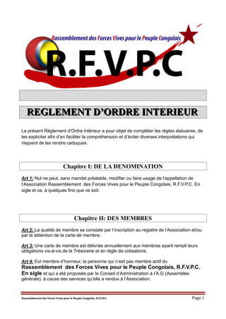 Rassemblement des Forces Vives pour le Peuple Congolais, R.F.V.P.C. Page 1
RRREEEGGGLLLEEEMMMEEENNNTTT DDD’’’OOORRRDDDRRREEE IIINNNTTTEEERRRIIIEEEUUURRR
Le présent Règlement d’Ordre Intérieur a pour objet de compléter les règles statuaires, de
les expliciter afin d’en faciliter la compréhension et d’éviter diverses interprétations qui
risquent de les rendre caduques.
Chapitre I: DE LA DENOMINATION
Art 1: Nul ne peut, sans mandat préalable, modifier ou faire usage de l’appellation de
l’Association Rassemblement des Forces Vives pour le Peuple Congolais, R.F.V.P.C. En
sigle et ce, à quelques fins que ce soit.
Chapitre II: DES MEMBRES
Art 2: La qualité de membre se constate par l’inscription au registre de l’Association et/ou
par la détention de la carte de membre.
Art 3: Une carte de membre est délivrée annuellement aux membres ayant rempli leurs
obligations vis-à-vis de la Trésorerie et en règle de cotisations.
Art 4: Est membre d’honneur, la personne qui n’est pas membre actif du
Rassemblement des Forces Vives pour le Peuple Congolais, R.F.V.P.C.
En sigle et qui a été proposée par le Conseil d’Administration à l’A.G (Assemblée
générale). à cause des services qu’elle a rendus à l’Association.
 