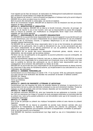 Il est rappelé que les frais de transport, de restauration et d’hébergement éventuellement nécessaires
pour assister au concert restent à la charge des participants.
5.2 Les dotations de l’article 5.1 seront envoyées aux gagnants à l’adresse mail qu’ils auront indiqué à
DEEZER SA ou remis sur place le jour du concert.
5.3 Il ne pourra être demandé la contre-valeur de ces lots en espèces.
5.4 Si les circonstances l’exigent, DEEZER SA se réserve le droit de remplacer ces lots par d’autres
dotations de valeur équivalente.
ARTICLE 6 – MODIFICATION ET ANNULATION
En cas de force majeure, DEEZER SA se réserve la faculté d’annuler, d’écourter, de proroger, de
modifier ou de reporter le Jeu à tout moment, sans que sa responsabilité ne puisse être engagée.
Dans la mesure du possible, ces modifications ou changements feront l’objet d’une information
préalable par tout moyen approprié.
ARTICLE 7 – RESPONSABILITÉ DE LA SOCIÉTÉ ORGANISATRICE
7.1 DEEZER SA ne saurait être tenue responsable dans le cas où le gagnant ne pourrait être joint par
courrier électronique, pour une raison indépendante de sa volonté (notamment en cas de problèmes
techniques liés au fournisseur d’accès, à l’opérateur téléphonique ou en cas d’indication d’une
mauvaise adresse électronique).
7.2 DEEZER SA ne saurait être tenue responsable dans le cas où les formulaires de participation
complétés par les participants, dans le cadre du déroulement du Jeu, ne leur parvenaient pas pour
une raison indépendante de sa volonté (notamment en cas de problèmes techniques liés au
fournisseur d’accès) ou leur parvenaient illisibles.
7.3 DEEZER SA ne saurait être tenue responsable d’éventuels grèves, retards, erreurs ou
détériorations des lots envoyés par les services postaux.
7.4 Dans ces cas, les participants ou les gagnants ne pourront prétendre à aucune contrepartie, de
quelque nature que ce soit.
7.5 Il est expressément rappelé que l’Internet n’est pas un réseau sécurisé. DEEZER SA ne saurait
donc être tenu pour responsable de la contamination par d’éventuels virus ou de l’intrusion d’un tiers
dans le système du terminal des participants au Jeu et décline toute responsabilité quant aux
conséquences de la connexion des participants au réseau via le site.
DEEZER SA ne pourra être tenu pour responsable en cas de dysfonctionnements du réseau Internet,
dus notamment à des actes de malveillance externe, qui empêcheraient le bon déroulement du Jeu et
l’information des participants.
ARTICLE 8 – DONNÉES PERSONNELLES
Conformément à la loi Informatique et Liberté n°78- 17 du 6 janvier 1978, les participants disposent
d’un droit d’accès et de rectification des données les concernant en écrivant à l’adresse suivante :
DEEZER SA - Deezer
Direction Business Affairs
10-12 rue d’Athènes
75009 Paris
ARTICLE 9 – DROITS DE PROPRIÉTÉ LITTÉRAIRE ET ARTISTIQUE
Conformément aux lois régissant les droits de propriété littéraire et artistique, la reproduction et la
représentation de tout ou partie des éléments composant ce Jeu sont strictement interdites. Toutes les
marques ou noms de produits cités sont des marques déposées par leur propriétaire respectif.
ARTICLE 10 – NOM ET IMAGE
Les gagnants autorisent DEEZER SA, ainsi que l’ensemble de ses partenaires ou licenciés, à citer
leur nom et à reproduire leur image à l’occasion de toute campagne publicitaire ou promotionnelle liée
au présent Jeu, sans qu’ils puissent prétendre à une rémunération autre que le lot remporté ou une
contrepartie quelconque.
ARTICLE 11 – DIVERS
11.1 Le fait de participer au présent Jeu implique l’acceptation entière et sans réserve du présent
règlement.
Toutefois, DEEZER SA se réserve la possibilité de prendre toute décision estimée utile pour
l’application et l’interprétation du règlement, sous réserve d’en informer les participants. Toute
infraction au présent règlement est susceptible d’entraîner la disqualification immédiate du participant.
11.2 Le Jeu sera soumis à la loi française.
11.3 DEEZER SA tranchera souverainement tout litige relatif au Jeu et à l’interprétation de son
règlement.
 