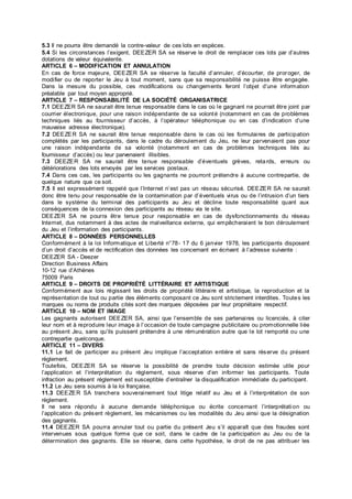 5.3 Il ne pourra être demandé la contre-valeur de ces lots en espèces.
5.4 Si les circonstances l’exigent, DEEZER SA se réserve le droit de remplacer ces lots par d’autres
dotations de valeur équivalente.
ARTICLE 6 – MODIFICATION ET ANNULATION
En cas de force majeure, DEEZER SA se réserve la faculté d’annuler, d’écourter, de proroger, de
modifier ou de reporter le Jeu à tout moment, sans que sa responsabilité ne puisse être engagée.
Dans la mesure du possible, ces modifications ou changements feront l’objet d’une information
préalable par tout moyen approprié.
ARTICLE 7 – RESPONSABILITÉ DE LA SOCIÉTÉ ORGANISATRICE
7.1 DEEZER SA ne saurait être tenue responsable dans le cas où le gagnant ne pourrait être joint par
courrier électronique, pour une raison indépendante de sa volonté (notamment en cas de problèmes
techniques liés au fournisseur d’accès, à l’opérateur téléphonique ou en cas d’indication d’une
mauvaise adresse électronique).
7.2 DEEZER SA ne saurait être tenue responsable dans le cas où les formulaires de participation
complétés par les participants, dans le cadre du déroulement du Jeu, ne leur parvenaient pas pour
une raison indépendante de sa volonté (notamment en cas de problèmes techniques liés au
fournisseur d’accès) ou leur parvenaient illisibles.
7.3 DEEZER SA ne saurait être tenue responsable d’éventuels grèves, retards, erreurs ou
détériorations des lots envoyés par les services postaux.
7.4 Dans ces cas, les participants ou les gagnants ne pourront prétendre à aucune contrepartie, de
quelque nature que ce soit.
7.5 Il est expressément rappelé que l’Internet n’est pas un réseau sécurisé. DEEZER SA ne saurait
donc être tenu pour responsable de la contamination par d’éventuels virus ou de l’intrusion d’un tiers
dans le système du terminal des participants au Jeu et décline toute responsabilité quant aux
conséquences de la connexion des participants au réseau via le site.
DEEZER SA ne pourra être tenue pour responsable en cas de dysfonctionnements du réseau
Internet, dus notamment à des actes de malveillance externe, qui empêcheraient le bon déroulement
du Jeu et l’information des participants.
ARTICLE 8 – DONNÉES PERSONNELLES
Conformément à la loi Informatique et Liberté n°78- 17 du 6 janvier 1978, les participants disposent
d’un droit d’accès et de rectification des données les concernant en écrivant à l’adresse suivante :
DEEZER SA - Deezer
Direction Business Affairs
10-12 rue d’Athènes
75009 Paris
ARTICLE 9 – DROITS DE PROPRIÉTÉ LITTÉRAIRE ET ARTISTIQUE
Conformément aux lois régissant les droits de propriété littéraire et artistique, la reproduction et la
représentation de tout ou partie des éléments composant ce Jeu sont strictement interdites. Toutes les
marques ou noms de produits cités sont des marques déposées par leur propriétaire respectif.
ARTICLE 10 – NOM ET IMAGE
Les gagnants autorisent DEEZER SA, ainsi que l’ensemble de ses partenaires ou licenciés, à citer
leur nom et à reproduire leur image à l’occasion de toute campagne publicitaire ou promotionnelle liée
au présent Jeu, sans qu’ils puissent prétendre à une rémunération autre que le lot remporté ou une
contrepartie quelconque.
ARTICLE 11 – DIVERS
11.1 Le fait de participer au présent Jeu implique l’acceptation entière et sans réserve du présent
règlement.
Toutefois, DEEZER SA se réserve la possibilité de prendre toute décision estimée utile pour
l’application et l’interprétation du règlement, sous réserve d’en informer les participants. Toute
infraction au présent règlement est susceptible d’entraîner la disqualification immédiate du participant.
11.2 Le Jeu sera soumis à la loi française.
11.3 DEEZER SA tranchera souverainement tout litige relatif au Jeu et à l’interprétation de son
règlement.
Il ne sera répondu à aucune demande téléphonique ou écrite concernant l’interprétation ou
l’application du présent règlement, les mécanismes ou les modalités du Jeu ainsi que la désignation
des gagnants.
11.4 DEEZER SA pourra annuler tout ou partie du présent Jeu s’il apparaît que des fraudes sont
intervenues sous quelque forme que ce soit, dans le cadre de la participation au Jeu ou de la
détermination des gagnants. Elle se réserve, dans cette hypothèse, le droit de ne pas attribuer les
 