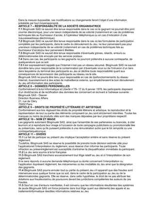 Dans la mesure dupossible, ces modifications ou changements feront l’objet d’une information
préalable par tout moyenapproprié.
ARTICLE 7 – RESPONSABILITÉ DE LA SOCIÉTÉ ORGANISATRICE
7.1 Blogmusik SAS ne saurait être tenue responsable dans le cas où le gagnant ne pourrait être joint
courrier électronique, pour une raison indépendante de sa volonté (notamment en cas de problèmes
techniques liés au fournisseur d’accès, à l’opérateur téléphonique ou en cas d’indication d’une
mauvaiseadresse électronique).
7.2 Blogmusik SAS ne saurait être tenue responsable dans le cas où les formulaires de participation
complétés par les participants, dans le cadre du déroulement du Jeu, ne leur parvenaient pas pour
uneraison indépendante de sa volonté (notamment en cas de problèmes techniques liés au
fournisseur d’accès)ou leur parvenaient illisibles.
7.3 Blogmusik SAS ne saurait être tenue responsable d’éventuels grèves, retards, erreurs ou
détériorationsdes lots envoyés par les services postaux.
7.4 Dans ces cas, les participants ou les gagnants ne pourront prétendre à aucune contrepartie, de
quelquenature que ce soit.
7.5 Il est expressément rappelé que l’Internet n’est pas un réseau sécurisé. Blogmusik SAS ne saurait
doncêtre tenu pour responsable de la contamination par d’éventuels virus ou de l’intrusion d’un tiers
dans lesystème du terminal des participants au Jeu et décline toute responsabilité quant aux
conséquences de laconnexion des participants au réseau via le site.
Blogmusik SAS ne pourra être tenu pour responsable en cas de dysfonctionnements du réseau
Internet, dusnotamment à des actes de malveillance externe, qui empêcheraient le bon déroulement
du Jeu etl’information des participants.
ARTICLE 8 – DONNÉES PERSONNELLES
Conformément à la loi Informatique et Liberté n°78- 17 du 6 janvier 1978, les participants disposent
d’un droitd’accès et de rectification des données les concernant en écrivant à l’adresse suivante :
Blogmusik SAS - Deezer
Direction Business Affairs
21, rue de Cléry
75002 Paris
ARTICLE 9 – DROITS DE PROPRIÉTÉ LITTÉRAIRE ET ARTISTIQUE
Conformément aux lois régissant les droits de propriété littéraire et artistique, la reproduction et la
représentation de tout ou partie des éléments composant ce Jeu sont strictement interdites. Toutes les
marques ou noms de produits cités sont des marques déposées par leur propriétaire respectif.
ARTICLE 10 – NOM ET IMAGE
Les gagnants autorisent Blogmusik SAS, ainsi que l’ensemble de ses partenaires ou licenciés, à citer
leurnom et à reproduire leur image à l’occasion de toute campagne publicitaire ou promotionnelle liée
au présentJeu, sans qu’ils puissent prétendre à une rémunération autre que le lot remporté ou une
contrepartiequelconque.
ARTICLE 11 – DIVERS
11.1 Le fait de participer au présent Jeu implique l’acceptation entière et sans réserve du présent
règlement.
Toutefois, Blogmusik SAS se réserve la possibilité de prendre toute décision estimée utile pour
l’applicationet l’interprétation du règlement, sous réserve d’en informer les participants. Toute
infraction au présentrèglement est susceptible d’entraîner la disqualification immédiate du participant.
11.2 Le Jeu sera soumis à la loi française.
11.3 Blogmusik SAS tranchera souverainement tout litige relatif au Jeu et à l’interprétation de son
règlement.
Il ne sera répondu à aucune demande téléphonique ou écrite concernant l’interprétation ou
l’application duprésent règlement, les mécanismes ou les modalités du Jeu ainsi que la désignation
des gagnants.
11.4 Blogmusik SAS pourra annuler tout ou partie du présent Jeu s’il apparaît que des fraudes sont
intervenues sous quelque forme que ce soit, dans le cadre de la participation au Jeu ou de la
déterminationdes gagnants. Elle se réserve, dans cette hypothèse, le droit de ne pas attribuer les
dotations aux fraudeurset/ou de poursuivre devant les juridictions compétentes les auteurs de ces
fraudes.
11.5 Sauf en cas d’erreurs manifestes, il est convenu que les informations résultantes des systèmes
de jeude Blogmusik SAS ont force probante dans tout litige quant aux éléments des appels et au
traitementinformatique desdites informations relatives au Jeu.
 