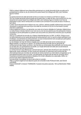 11.6 Le présent règlement sera disponible gratuitement sur simple demande écrite envoyée par la
postependant la durée du Jeu (le cachet de la poste faisant foi) à Blogmusik SAS, dont l’adresse
figure à l’article
8.
Le remboursement de cette demande se fera sur la base d’un timbre au tarif lent en vigueur.
11.7 Sur simple demande écrite envoyée par la poste dans un délai de deux mois suivant la fin du Jeu
(lecachet de la poste faisant foi) à Blogmusik SAS, dont l’adresse figure à l’article 8, les frais de
participation auJeu seront remboursés sur la base d’une connexion d’une durée de deux minutes au
tarif réduit.
L’auteur de la demande devra indiquer son nom, prénom, adresse postale et électronique ainsi que le
Jeuauquel il a participé ainsi que le jour et la date de connexion et le nom du fournisseur d’accès
internet le caséchéant.
Il devra également joindre à sa demande une copie de la facture détaillée de l’opérateur téléphonique
ou dufournisseur d’accès internet à son nom (ou au nom de ses parents pour les participants mineurs,
sousréserve que la participation au présent Jeu soit ouverte aux personnes mineures) pour la période
concernée,
ainsi qu’un justificatif de domicile et un Relevé d'Identité Bancaire (ou RIP, ou RICE). Chaque envoi
ne doitcomprendre qu'une seule demande de remboursement, pour un seul et unique participant (une
enveloppe :une demande de remboursement). Un seul remboursement sera accepté par participation,
par personne(même nom, même adresse postale).
Le cas échéant, les frais de timbres engagés pour une telle demande seront remboursés par
BlogmusikSAS, au tarif lent en vigueur, sur simple demande formulée dans la demande de
remboursement des fraisde connexion. Les frais liés aux photocopies des justificatifs sont remboursés
sur la base de 0,15 centimesd'euro le feuillet, sur simple demande formulée dans la demande de
remboursement des frais de connexion.
Le remboursement sera effectué par virement bancaire, adressé dans les 60 jours de la réception de
lademande, après vérification du bien fondé de la demande et notamment de la conformité des
informationscontenues à la lettre de demande de remboursement aux informations enregistrées sur le
formulaired'inscription saisi sur le site. Les participants ne payant pas de frais de connexion liés à
l'importance de leurscommunications (titulaires d'un forfait, utilisateurs de cybercable, ADSL) ne
pourront pas obtenir deremboursement.
Les demandes incomplètes ne seront pas prises en compte.
11.8. Le présent règlement est déposé auprès de la Société Civile Professionnelle Jean-Daniel
LACHKAR,
Franck GOUGUET et Sylvain THOMAZON, Huissiers de justice associés, 156 rue Montmartre 75002
PARIS.
 
