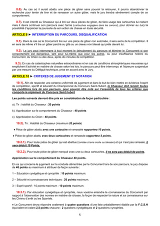 8.6). Au cas où il aurait abattu une pièce de gibier sans pouvoir la retrouver, il pourra abandonner la
recherche pour tenter de tirer et de ramasser un autre gibier, mais le jury tiendra sévèrement compte de ce
comportement.

   8.7). Il est interdit au Chasseur qui à tiré sur deux pièces de gibier, de faire usage des cartouches lui restant
mais il devra continuer son parcours avec l’arme (cartouches engagées dans les canons), pour donner au Jury la
possibilité d’apprécier la poursuite de son action de chasse en toute sécurité.

ARTICLE 9 ► INTERRUPTION DU PARCOURS, DISQUALIFICATION

   9.1). Dans le cas où le Concurrent tire sur une pièce de gibier non autorisée, il sera exclu de la compétition. Il
en sera de même s’il tire un gibier perché ou gîté ou un oiseau non blessé qui piète devant lui.

   9.2). Le jury peut interrompre à tout moment le déroulement du parcours et éliminer le Concurrent si son
comportement est dangereux, tant pour lui-même que pour les autres, ou pour insuffisance notoire du
Concurrent, du Chien ou des deux, après dix minutes de compétition.

  9.3). En cas de catastrophes naturelles extraordinaires et en cas de conditions atmosphériques mauvaises qui
empêchent l’activité en matière de chasse selon les lois, le parcours peut être interrompu et l’épreuve suspendue
par une mesure du Délégué technique, prise en accord avec le Jury.

ARTICLE 10 ► CRITERES DE JUGEMENT ET NOTATION

   10.1). Afin de respecter une certaine uniformité de jugement et dans le but de bien mettre en évidence l’esprit
de compétition, sportif et éducatif du Championnat du Concours Saint-Hubert, le Chasseur doit remplir toutes
les conditions lors de son parcours, pour pouvoir être noté sur l’ensemble de tous les critères que
comporte le règlement du Concours Saint hubert.

Les points suivants devront être pris en considération de façon particulière :

a). Tir : habilité du Chasseur : 20 points

b). Appréciation sur le comportement du Chasseur : 40 points

c). Appréciation du Chien : 40 points

   10.2). Tir : Habilité du Chasseur (maximum 20 points)

 ♦ Pièce de gibier abattu avec une cartouche et ramassée rapportera 10 points.

♦ Pièce de gibier abattu avec deux cartouches et ramassée rapportera 5 points.

   10.2.1). Pour toute pièce de gibier qui est abattue (tombée à terre morte ou blessée) et qui n’est pas ramassé, il
sera déduit 10 Points.

   10.2.2). Pour toute pièce de gibier manqué avec une ou deux cartouches, il ne sera pas déduit de points.

Appréciation sur le comportement du Chasseur 40 points.

En ce qui concerne le jugement sur la conduite démontrée par le Concurrent lors de son parcours, le jury dispose
de 40 points au maximum à attribuer de façon suivante :

1 – Education cynégétique et cynophile : 10 points maximum.

2 – Sécurité et connaissances techniques : 20 points maximum.

3 – Esprit sportif : 10 points maximum : 10 points maximum.

    10.3.1). Par éducation cynégétique et cynophile, nous voulons entendre la connaissance du Concurrent par
rapport à l’observation des normes en matière de chasse, la façon de respecter la nature et sa connaissance sur
les Chiens d’arrêt ou les Spaniels.

♦ Le Concurrent devra répondre oralement à quatre questions d’une liste préalablement établie par la F.C.S.H
équivalent et valant 2,5 points chacune : 2 questions cynégétiques et 2 questions cynophiles.

                                                         V
 