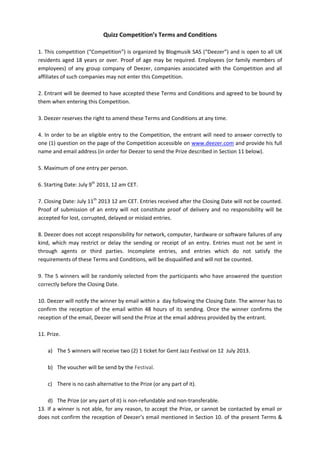 Quizz	
  Competition’s	
  Terms	
  and	
  Conditions	
  
	
  
1.	
  This	
  competition	
  (“Competition”)	
  is	
  organized	
  by	
  Blogmusik	
  SAS	
  (“Deezer”)	
  and	
  is	
  open	
  to	
  all	
  UK	
  
residents	
  aged	
  18	
  years	
  or	
  over.	
  Proof	
  of	
  age	
  may	
  be	
  required.	
  Employees	
  (or	
  family	
  members	
  of	
  
employees)	
  of	
  any	
  group	
  company	
  of	
  Deezer,	
  companies	
  associated	
  with	
  the	
  Competition	
  and	
  all	
  
affiliates	
  of	
  such	
  companies	
  may	
  not	
  enter	
  this	
  Competition.	
  	
  
	
  
2.	
  Entrant	
  will	
  be	
  deemed	
  to	
  have	
  accepted	
  these	
  Terms	
  and	
  Conditions	
  and	
  agreed	
  to	
  be	
  bound	
  by	
  
them	
  when	
  entering	
  this	
  Competition.	
  	
  
	
  
3.	
  Deezer	
  reserves	
  the	
  right	
  to	
  amend	
  these	
  Terms	
  and	
  Conditions	
  at	
  any	
  time.	
  	
  
	
  
4.	
  In	
  order	
  to	
  be	
  an	
  eligible	
  entry	
  to	
  the	
  Competition,	
  the	
  entrant	
  will	
  need	
  to	
  answer	
  correctly	
  to	
  
one	
  (1)	
  question	
  on	
  the	
  page	
  of	
  the	
  Competition	
  accessible	
  on	
  www.deezer.com	
  and	
  provide	
  his	
  full	
  
name	
  and	
  email	
  address	
  (in	
  order	
  for	
  Deezer	
  to	
  send	
  the	
  Prize	
  described	
  in	
  Section	
  11	
  below).	
  
	
  
5.	
  Maximum	
  of	
  one	
  entry	
  per	
  person.	
  	
  
	
  
6.	
  Starting	
  Date:	
  July	
  9th
	
  2013,	
  12	
  am	
  CET.	
  
	
  
7.	
  Closing	
  Date:	
  July	
  11th
	
  2013	
  12	
  am	
  CET.	
  Entries	
  received	
  after	
  the	
  Closing	
  Date	
  will	
  not	
  be	
  counted.	
  
Proof	
  of	
  submission	
  of	
  an	
  entry	
  will	
  not	
  constitute	
  proof	
  of	
  delivery	
  and	
  no	
  responsibility	
  will	
  be	
  
accepted	
  for	
  lost,	
  corrupted,	
  delayed	
  or	
  mislaid	
  entries.	
  
	
  
8.	
  Deezer	
  does	
  not	
  accept	
  responsibility	
  for	
  network,	
  computer,	
  hardware	
  or	
  software	
  failures	
  of	
  any	
  
kind,	
   which	
   may	
   restrict	
   or	
   delay	
   the	
   sending	
   or	
   receipt	
   of	
   an	
   entry.	
   Entries	
   must	
   not	
   be	
   sent	
   in	
  
through	
   agents	
   or	
   third	
   parties.	
   Incomplete	
   entries,	
   and	
   entries	
   which	
   do	
   not	
   satisfy	
   the	
  
requirements	
  of	
  these	
  Terms	
  and	
  Conditions,	
  will	
  be	
  disqualified	
  and	
  will	
  not	
  be	
  counted.	
  
	
  
9.	
  The	
  5	
  winners	
  will	
  be	
  randomly	
  selected	
  from	
  the	
  participants	
  who	
  have	
  answered	
  the	
  question	
  
correctly	
  before	
  the	
  Closing	
  Date.	
  
	
  
10.	
  Deezer	
  will	
  notify	
  the	
  winner	
  by	
  email	
  within	
  a	
  	
  day	
  following	
  the	
  Closing	
  Date.	
  The	
  winner	
  has	
  to	
  
confirm	
   the	
   reception	
   of	
   the	
   email	
   within	
   48	
   hours	
   of	
   its	
   sending.	
   Once	
   the	
   winner	
   confirms	
   the	
  
reception	
  of	
  the	
  email,	
  Deezer	
  will	
  send	
  the	
  Prize	
  at	
  the	
  email	
  address	
  provided	
  by	
  the	
  entrant.	
  
	
  
11.	
  Prize.	
  	
  
	
  
a) The	
  5	
  winners	
  will	
  receive	
  two	
  (2)	
  1	
  ticket	
  for	
  Gent	
  Jazz	
  Festival	
  on	
  12	
  	
  July	
  2013.	
  
	
  	
  
b) The	
  voucher	
  will	
  be	
  send	
  by	
  the	
  Festival.	
  
	
  
c) There	
  is	
  no	
  cash	
  alternative	
  to	
  the	
  Prize	
  (or	
  any	
  part	
  of	
  it).	
  
	
  
d) The	
  Prize	
  (or	
  any	
  part	
  of	
  it)	
  is	
  non-­‐refundable	
  and	
  non-­‐transferable.	
  
13.	
  If	
  a	
  winner	
  is	
  not	
  able,	
  for	
  any	
  reason,	
  to	
  accept	
  the	
  Prize,	
  or	
  cannot	
  be	
  contacted	
  by	
  email	
  or	
  
does	
  not	
  confirm	
  the	
  reception	
  of	
  Deezer’s	
  email	
  mentioned	
  in	
  Section	
  10.	
  of	
  the	
  present	
  Terms	
  &	
  
 