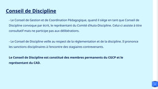- Le Conseil de Gestion et de Coordination Pédagogique, quand il siège en tant que Conseil de
Discipline convoque par écrit, le représentant du Comité d'Auto-Discipline. Celui-ci assiste à titre
consultatif mais ne participe pas aux délibérations.
- Le Conseil de Discipline veille au respect de la réglementation et de la discipline. Il prononce
les sanctions disciplinaires à l'encontre des stagiaires contrevenants.
Le Conseil de Discipline est constitué des membres permanents du CGCP et le
représentant du CAD.
10
Conseil de Discipline
 