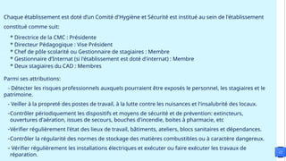 Chaque établissement est doté d’un Comité d'Hygiène et Sécurité est institué au sein de l'établissement
constitué comme suit:
* Directrice de la CMC : Présidente
* Directeur Pédagogique : Vise Président
* Chef de pôle scolarité ou Gestionnaire de stagiaires : Membre
* Gestionnaire d’Internat (si l'établissement est doté d'internat) : Membre
* Deux stagiaires du CAD : Membres
Parmi ses attributions:
- Détecter les risques professionnels auxquels pourraient être exposés le personnel, les stagiaires et le
patrimoine.
- Veiller à la propreté des postes de travail, à la lutte contre les nuisances et l'insalubrité des locaux.
-Contrôler périodiquement les dispositifs et moyens de sécurité et de prévention: extincteurs,
ouvertures d'aération, issues de secours, bouches d'incendie, boites à pharmacie, etc
-Vérifier régulièrement l'état des lieux de travail, bâtiments, ateliers, blocs sanitaires et dépendances.
-Contrôler la régularité des normes de stockage des matières combustibles ou à caractère dangereux.
- Vérifier régulièrement les installations électriques et exécuter ou faire exécuter les travaux de
réparation.
12
 