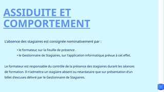 13
ASSIDUITE ET
COMPORTEMENT
L'absence des stagiaires est consignée nominativement par :
• le formateur, sur la Feuille de présence .
• le Gestionnaire de Stagiaires, sur l'application informatique prévue à cet effet.
Le formateur est responsable du contrôle de la présence des stagiaires durant les séances
de formation. Il n'admettra un stagiaire absent ou retardataire que sur présentation d'un
billet d'excuses délivré par le Gestionnaire de Stagiaires.
 