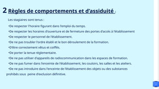 4
2 Règles de comportements et d’assiduité :
Les stagiaires sont tenus :
•De respecter l'horaire figurant dans l'emploi du temps.
•De respecter les horaires d'ouverture et de fermeture des portes d'accès à l'établissement
•De respecter le personnel de l'établissement.
•De ne pas troubler l'ordre établi et le bon déroulement de la formation.
•D'être correctement vêtus et coiffés.
•De porter la tenue réglementaire.
•De ne pas utiliser d'appareils de radiocommunication dans les espaces de formation.
•De ne pas fumer dans l'enceinte de l'établissement, les couloirs, les salles et les ateliers.
•De ne pas introduire dans l'enceinte de l'établissement des objets ou des substances
prohibés sous peine d'exclusion définitive.
 
