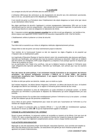 5 .La sécurité
Les consignes de sécurité sont affichées dans les salles de cours.

L’utilisation délictueuse des extincteurs ou des équipements de sécurité sera très sévèrement sanctionnée.
Dans un tel cas, une plainte pourra être déposée par l’établissement.

Il est interdit de porter ou d’introduire dans l’établissement des objets dangereux ou toute arme (par nature
ou par destination) même factice.

Des règles spécifiques de sécurité s’appliquent à certains enseignements (laboratoires, EPS) tant sur le plan
vestimentaire que sur celui du comportement : elles doivent être strictement respectées. En particulier le port
d’une blouse blanche en coton est obligatoire en laboratoire de chimie.

Nb : L’assurance scolaire est très vivement conseillée bien qu’elle ne soit pas obligatoire. Les familles et les
élèves majeurs sont également invités à souscrire une assurance responsabilité civile «Chef de famille».

L’établissement veillera à préserver un climat de sécurité.

C – SANTE

Tout élève doit se soumettre aux visites et obligations médicales réglementairement prévues.

Chaque élève se doit de porter une tenue vestimentaire propre et décente.

Tout membre de la Communauté Scolaire se doit de respecter les règles d’hygiène et de propreté qui
s’imposent dans un établissement public

Les inaptitudes d’Education Physique et Sportive doivent rester très exceptionnelles (des épreuves spécifiques,
réservées aux handicapés, sont prévues pour tous les examens nationaux).Le document établi par un médecin
doit être donné aux enseignants d’EPS (copie obligatoire).La dispense d’une pratique sportive ne dispense par
l’élève de la présence en cours.
Les cas particuliers font l’objet d’un certificat, visé par le Médecin Scolaire et déposé à l’infirmerie (avec
copie obligatoire).Des épreuves spécifiques, réservées aux handicapés, sont prévues pour tous les examens
nationaux


Pour des raisons de santé publique, il est strictement interdit d’introduire ou de consommer des boissons
alcoolisées ; des boissons énergisantes (circulaire n°2008-29 du 11 juillet 2008) ; des produits
psychotropes (stupéfiants) dans l’établissement. Il est rappelé l’interdiction de fumer à l’intérieur de
l’enceinte du lycée.

Un élève ne doit pas quitter son domicile, malade, pour se rendre au Lycée.

Sauf malaise important, les élèves doivent fréquenter l’infirmerie en dehors des heures de cours. Un bulletin
de passage sera délivré aux intéressés, et le registre d’infirmerie portera mention de leur venue.

Tout traitement nécessitant la prise de médicaments au Lycée entraînera le protocole suivant : la famille
présentera aux infirmières la prescription et déposera les médicaments qui seront obligatoirement pris sous
contrôle.

Toute personne témoin d’un accident doit immédiatement prévenir l’infirmerie et/ou la vie scolaire : un blessé
ne doit être déplacé que par des personnes compétentes.

Aucun élève ne peut quitter l’établissement pour raison de santé sans l’autorisation de l’infirmière ou d’un
membre de l’équipe éducative.

En cas d’urgence le protocole prévu au Bulletin Officiel n° 1 du 6.01.2000 est immédiatement appliqué,
notamment le recours au SAMU ( 15) qui est impérativement appelé si nécessaire.

D-REGIME DE LA RESTAURATION ET DE L’INTERNAT

Durant la pause méridienne, le restaurant scolaire est accessible au moment où les élèves n’ont pas cours de
11h30 à 13h selon un planning établi par la vie scolaire en fonction de l’emploi du temps de chaque lycéen.
L’internat fait l’objet d’un règlement complémentaire annexé, remis à chaque famille concernée.

E-LES ACTIVITES SOCIO-EDUCATIVES

Regroupés au sein des associations (Foyer Socio-Educatif, Association Sportive), leurs activités sont laissées au
libre choix des élèves et de leurs familles. Les associations sont gérées par leurs instances propres après
agrément du Conseil d’Administration.
                                                                                      LYCEE CONDORCET MERU
 