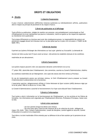 DROITS ET OBLIGATIONS

A - Droits
                                            1.Liberté d’expression

Il peut s’exercer collectivement (différentes instances lycéennes) ou individuellement (affiche, publication)
dans le respect du principe de pluralisme et du respect d’autrui.

                                   2.Droit de publication et d’affichage

Toute affiche ou publication, rédigée de manière non anonyme, sera préalablement communiquée au Chef
d’Etablissement ou à son représentant qui pourra si nécessaire, mettre en garde sur les risques de suspension
ou interdiction de la publication

Tout propos diffamatoire ou injurieux peut avoir des conséquences graves. La responsabilité des auteurs est
pleinement engagée devant les tribunaux tant sur le plan pénal que sur le plan civil (circulaire n°916051 du 06
MARS 1991).

                                              3.Droit de réunion

Il permet aux lycéens d’échanger des informations sur tout sujet général ou d’actualité. La demande de

réunion est faite au plus tard 15 jours avant sa tenue : elle précise les modalités retenues et les conditions

matérielles de son déroulement.


                                             4.Droit d’association

Les lycéens majeurs peuvent créer une association déclarée conformément à la Loi du

1er juillet 1901, domiciliée dans l’établissement. Une convention, soumise au Conseil d’Administration, établira

les conditions matérielles de son hébergement. Une copie des statuts doit être remise au Proviseur.


En cas de manquements graves aux principes retenus, le Chef d’Etablissement pourra proposer au Conseil
d’Administration la dénonciation de la Convention.

L’association sportive, obligatoirement affiliée à l’Union Nationale du Sport scolaire (UNSS) demeure régie par
la loi de juillet 1984 et le décret du 14 mars 1986.

Le Conseil d’administration a autorisé le fonctionnement d’un foyer socio-éducatif dans l’établissement.

                                           5.Droit à l’information

Tout lycéen a droit à information sur le fonctionnement de l’Etablissement, sur les carrières et les filières de
formation. Ces informations sont organisées par l’Etablissement (Direction, Professeurs Principaux, liaison avec
le CIO).

                                           6.Droit à être représenté

                  - par leur parents lorsque les élèves sont mineurs
                  - par leurs pairs dans l’exercice des instances de la vie collective du lycée : délégués de
classe, CVL (CAVL – CNL), Conseil d’administration, conseil de discipline, comité hygiène et sécurité, Comité
d’éducation à la santé et à la citoyenneté.

Tout élève a le droit inaltérable d’être entendu pour sa défense et de se faire assister par la personne de son
choix.




                                                                                      LYCEE CONDORCET MERU
 