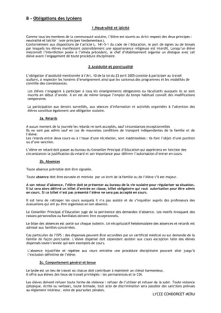 B - Obligations des lycéens

                                           1.Neutralité et laïcité

Comme tous les membres de la communauté scolaire, l’élève est soumis au strict respect des deux principes :
neutralité et laïcité¨ (voir principes fondamentaux).
Conformément aux dispositions de l’article L. 141-5-1 du code de l’éducation, le port de signes ou de tenues
par lesquels les élèves manifestent ostensiblement une appartenance religieuse est interdit. Lorsqu’un élève
méconnaît l’interdiction posée à l’alinéa précédent, le chef d’établissement organise un dialogue avec cet
élève avant l’engagement de toute procédure disciplinaire.


                                         2.Assiduité et ponctualité

L’obligation d’assiduité mentionnée à l’Art. 10 de la loi du 23 avril 2005 consiste à participer au travail
scolaire, à respecter les horaires d’enseignement ainsi que les contenus des programmes et les modalités de
contrôle des connaissances.

Les élèves s’engagent à participer à tous les enseignements obligatoires ou facultatifs auxquels ils se sont
inscrits en début d’année. Il en est de même lorsque l’emploi du temps habituel connaît des modifications
temporaires.

La participation aux devoirs surveillés, aux séances d’information et activités organisées à l’attention des
élèves constitue également une obligation scolaire.

        2a. Retards

A aucun moment de la journée les retards ne sont acceptés, sauf circonstances exceptionnelles
Ils ne sont pas admis sauf en cas de mauvaises conditions de transport indépendantes de la famille et de
l’élève.
Les retards entre deux cours ou à l’issue d’une récréation, sont inadmissibles : ils font l’objet d’une punition
ou d’une sanction.

L’élève en retard doit passer au bureau du Conseiller Principal d’Education qui appréciera en fonction des
circonstances la justification du retard et son importance pour délivrer l’autorisation d’entrer en cours.

        2b. Absences

Toute absence prévisible doit être signalée.

Toute absence doit être excusée et motivée par un écrit de la famille ou de l’élève s’il est majeur.

A son retour d’absence, l’élève doit se présenter au bureau de la vie scolaire pour régulariser sa situation.
Il lui sera alors délivré un billet d’entrée en classe, billet obligatoire qui vaut autorisation pour être admis
en cours. Si ce billet n’est pas présenté l’élève ne sera pas accepté en cours.

Il est tenu de rattraper les cours auxquels il n’a pas assisté et de s’inquiéter auprès des professeurs des
évaluations qui ont pu être organisées en son absence.

Le Conseiller Principal d’Education juge de la pertinence des demandes d’absence. Les motifs invoquant des
raisons personnelles ou familiales doivent être exceptionnels.

Le bilan des absences est porté sur chaque bulletin. Un récapitulatif hebdomadaire des absences et retards est
adressé aux familles concernées.

Cas particulier de l’EPS : des dispenses peuvent être accordées par un certificat médical ou sur demande de la
famille de façon ponctuelle. L’élève dispensé doit cependant assister aux cours exception faite des élèves
dispensés toute l’année qui sont exemptés de cours.

L’absence injustifiée et répétée aux cours entraîne une procédure disciplinaire pouvant aller jusqu’à
l’exclusion définitive de l’élève.

        2c. Comportement général et tenue

Le lycée est un lieu de travail où chacun doit contribuer à maintenir un climat harmonieux.
Il offre aux élèves des lieux de travail privilégiés : les permanences et le CDI.

Les élèves doivent refuser toute forme de violence : refuser de l’utiliser et refuser de la subir. Toute violence
(physique, écrite ou verbale), toute brimade, tout acte de discrimination sera passible des sanctions prévues
au règlement intérieur, voire de poursuites pénales.
                                                                                    LYCEE CONDORCET MERU
 