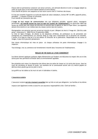 Chacun doit en permanence conserver une tenue correcte, une attitude décente et avoir un langage adapté au
cadre du lycée (que ce soit entre élèves/adultes et entre élèves).
Il est interdit de porter une casquette ou tout autre couvre chef à l’intérieur des locaux.

Il n’est pas conseillé d’apporter au lycée des objets de valeur (baladeurs, lecteur MP 3 et MP4, appareils photo,
portables, …) risquant d’attiser la convoitise.
Il est interdit de commettre des vols.

L’usage de tout moyen de communication tels que téléphone portable, appareil photo, messagerie
personnelle, est interdit durant les cours et dans les couloirs de l’établissement ( en particulier dans les
locaux de chimie pour des raisons de sécurité) et autorisé dans la galerie et dans le foyer élève. Les appareils
doivent être éteints et non visibles dans les classes comme dans les couloirs.

Photographier une personne sans son accord est interdit et puni. (Respect du droit à l’image Art. 226-8 du code
pénal ; ordonnance n° 2000-916 du 19 septembre 2000)
La mise en ligne d’images, de photos ou de séquences (d’élèves, de professeurs ou de personnels non
enseignants de l’établissement) sur Internet (blog ou vlog) sans l’autorisation de la personne est interdite.
L’auteur d’un blog ou vlog est à la fois éditeur et directeur de la publication. Responsable de ses textes et
images, il peut être poursuivi pénalement.

Une charte informatique est mise en place           où chaque utilisateur de poste informatique s’engage à la
respecter.

Tout échange, troc ou commerce est formellement interdit dans l’enceinte de l’établissement.


                                     REGLES DE VIE DANS LE LYCEE CONDORCET

Les élèves doivent appliquer quelques règles élémentaires qui fondent une éducation du respect des uns et des
autres pour leur permettre d’évoluer dans un environnement agréable.


Des poubelles sont mises à la disposition des élèves dans les salles de classes ou à la sortie des locaux, dans les
cours de récréation et devant le lycée. Les membres de la communauté auront soin d’y mettre papiers et
détritus divers plutôt que de les jeter à terre.

Les graffiti sur les tables ou les murs ne sont ni tolérables ni tolérés.



L’assurance scolaire


L’assurance scolaire est très vivement conseillée bien qu’elle ne soit pas obligatoire. Les familles et les élèves

majeurs sont également invités à souscrire une assurance responsabilité civile «Chef de famille».




                                                                                      LYCEE CONDORCET MERU
 