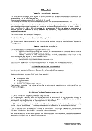 LES ETUDES

                                    Travail et comportement en classe

Les élèves doivent accomplir, avec le plus de sérieux possible, tous les travaux écrits et oraux demandés par
les enseignants tant en classe que chez eux.
Il est demandé aux parents de veiller à la régularité du travail.
Les modalités de contrôle des connaissances mises en place par l’établissement s’imposent à tous.

Dans ce sens, les élèves doivent être munis du matériel ou de l’équipement nécessaire aux cours. Une liste de
matériels sera communiquée au moment de l’inscription et complétée par les professeurs en début d’année.
Il est rappelé que les élèves doivent toujours être en possession de leur carnet de correspondance et
doivent pouvoir le présenter à toutes demandes des professeurs, des personnels d’éducation et des
personnels de direction.

Les travaux doivent être rendus à la date prévue.

Dans la classe, le représentant de l’autorité est l’enseignant.

Les élèves doivent, pour eux même et pour l’ensemble de la classe, respecter les conditions d’exercice de
l’enseignement.

                                      Evaluation et bulletins scolaires

Les résultats de l’élève seront communiqués à sa famille par :
         -    l’inscription régulière des notes sur le carnet de correspondance qui est laissée à l’initiative de
              l’élève sous le contrôle du professeur principal.
         -    internet : absences et notes sont consultables sur Internet, l’adresse et le code d’accès au site
sont communiqués aux familles en début d’année scolaire.
         -    le bulletin trimestriel ou semestriel
         -    les enseignants reçoivent les familles sur rendez-vous.

Il est du devoir des familles de s’informer régulièrement du travail et des résultats de leur enfant.

                                 Modalité de contrôle des connaissances

Les élèves sont soumis régulièrement à des contrôles qui permettent leur évaluation.

Ils prennent diverses formes et font l’objet d’une notation:


     •    interrogation orale,
     •    devoir à la maison,
     •    contrôles en classe,
     •    examens blancs organisés par le Lycée.
Toute absence injustifiée à une évaluation entraîne le rattrapage du travail selon des modalités définies par
l’équipe pédagogique.


                             Conditions d’accès et fonctionnement du CDI :

Le CDI est ouvert, sauf exception, pendant le temps scolaire.
Les élèves peuvent s’y rendre seuls, en dehors des cours, ou accompagnés de leur enseignant, pendant la
classe. Un professeur peut également, pendant les cours, envoyer un groupe au CDI. En ce cas, les élèves
doivent avoir des consignes claires de travail et recherche documentaire.

Le CDI n’est pas une permanence : il offre aux élèves et aux personnels l’accès à un fonds documentaire
(livres, CD-ROM, encyclopédies...) favorisant une recherche, ou permettant de développer leur culture.

C’est un lieu de calme où l’ambiance favorise la concentration : bavardages à haute voix, déplacements
inutiles et intempestifs y sont proscrits (voir de fonctionnement du CDI).

Des emprunts de livres ou documents peuvent être effectués : dans l’intérêt de tous, les délais de restitution
doivent être respectés (voir de fonctionnement du CDI).




                                                                                      LYCEE CONDORCET MERU
 
