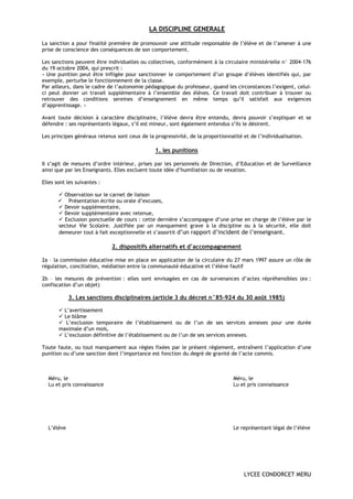 LA DISCIPLINE GENERALE

La sanction a pour finalité première de promouvoir une attitude responsable de l’élève et de l’amener à une
prise de conscience des conséquences de son comportement.

Les sanctions peuvent être individuelles ou collectives, conformément à la circulaire ministérielle n° 2004-176
du 19 octobre 2004, qui prescrit :
« Une punition peut être infligée pour sanctionner le comportement d’un groupe d’élèves identifiés qui, par
exemple, perturbe le fonctionnement de la classe.
Par ailleurs, dans le cadre de l’autonomie pédagogique du professeur, quand les circonstances l’exigent, celui-
ci peut donner un travail supplémentaire à l’ensemble des élèves. Ce travail doit contribuer à trouver ou
retrouver des conditions sereines d’enseignement en même temps qu’il satisfait aux exigences
d’apprentissage. »

Avant toute décision à caractère disciplinaire, l’élève devra être entendu, devra pouvoir s’expliquer et se
défendre : ses représentants légaux, s’il est mineur, sont également entendus s’ils le désirent.

Les principes généraux retenus sont ceux de la progressivité, de la proportionnalité et de l’individualisation.

                                                1. les punitions

Il s’agit de mesures d’ordre intérieur, prises par les personnels de Direction, d’Education et de Surveillance
ainsi que par les Enseignants. Elles excluent toute idée d’humiliation ou de vexation.

Elles sont les suivantes :

         Observation sur le carnet de liaison
           Présentation écrite ou orale d’excuses,
         Devoir supplémentaire,
         Devoir supplémentaire avec retenue,
         Exclusion ponctuelle de cours : cette dernière s’accompagne d’une prise en charge de l’élève par le
       secteur Vie Scolaire. Justifiée par un manquement grave à la discipline ou à la sécurité, elle doit
       demeurer tout à fait exceptionnelle et s’assortit d’un rapport d’incident de l’enseignant.

                             2. dispositifs alternatifs et d’accompagnement

2a – la commission éducative mise en place en application de la circulaire du 27 mars 1997 assure un rôle de
régulation, conciliation, médiation entre la communauté éducative et l’élève fautif

2b – les mesures de prévention : elles sont envisagées en cas de survenances d’actes répréhensibles (ex :
confiscation d’un objet)

            3. Les sanctions disciplinaires (article 3 du décret n°85-924 du 30 août 1985)

         L’avertissement
         Le blâme
          L’exclusion temporaire de l’établissement ou de l’un de ses services annexes pour une durée
       maximale d’un mois,
         L’exclusion définitive de l’établissement ou de l’un de ses services annexes.

Toute faute, ou tout manquement aux règles fixées par le présent règlement, entraînent l’application d’une
punition ou d’une sanction dont l’importance est fonction du degré de gravité de l’acte commis.



  Méru, le                                                                       Méru, le
  Lu et pris connaissance                                                        Lu et pris connaissance




  L’élève                                                                        Le représentant légal de l’élève




                                                                                     LYCEE CONDORCET MERU
 