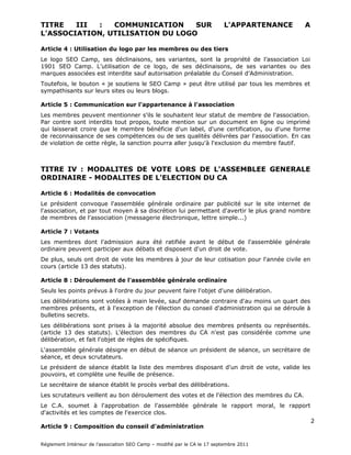 Le logo SEO Camp, ses déclinaisons, ses variantes, sont la propriété de l’association Loi
1901 SEO Camp. L’utilisation de ce logo, de ses déclinaisons, de ses variantes ou des
marques associées est interdite sauf autorisation préalable du Conseil d’Administration.

Toutefois, le bouton « je soutiens le SEO Camp » peut être utilisé par tous les membres et
sympathisants sur leurs sites ou leurs blogs.

Article 5 : Communication sur l'appartenance à l'association

Les membres peuvent mentionner s'ils le souhaitent leur statut de membre de l'association.
Par contre sont interdits tout propos, toute mention sur un document en ligne ou imprimé
qui laisserait croire que le membre bénéficie d'un label, d'une certification, ou d'une forme
de reconnaissance de ses compétences ou de ses qualités délivrées par l'association. En cas
de violation de cette règle, la sanction pourra aller jusqu'à l'exclusion du membre fautif.

  TITRE IV : MODALITES DE VOTE LORS DE L'ASSEMBLEE GENERALE
          ORDINAIRE - MODALITES DE L'ELECTION DU CA

Article 6 : Modalités de convocation

Le président convoque l'assemblée générale ordinaire par publicité sur le site internet de
l'association, et par tout moyen à sa discrétion lui permettant d'avertir le plus grand nombre
de membres de l'association (messagerie électronique, lettre simple...)

Article 7 : Votants

Les membres dont l'admission aura été ratifiée avant le début de l'assemblée générale
ordinaire peuvent participer aux débats et disposent d'un droit de vote.

De plus, seuls ont droit de vote les membres à jour de leur cotisation pour l'année civile en
cours (article 13 des statuts).

Article 8 : Déroulement de l'assemblée générale ordinaire

Seuls les points prévus à l'ordre du jour peuvent faire l'objet d'une délibération.

Les délibérations sont votées à main levée, sauf demande contraire d'au moins un quart des
membres présents, et à l'exception de l'élection du conseil d'administration qui se déroule à
bulletins secrets.

Les délibérations sont prises à la majorité absolue des membres présents ou représentés.
(article 13 des statuts). L'élection des membres du CA n'est pas considérée comme une
délibération, et fait l'objet de règles de spécifiques.

L'assemblée générale désigne en début de séance un président de séance, un secrétaire de
séance, et deux scrutateurs.

Le président de séance établit la liste des membres disposant d'un droit de vote, valide les
pouvoirs, et complète une feuille de présence.
Le secrétaire de séance établit le procès verbal des délibérations.
Les scrutateurs veillent au bon déroulement des votes et de l'élection des membres du CA.
 