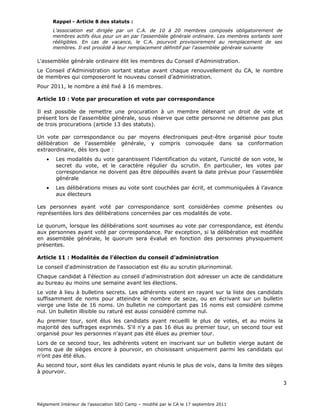 Le C.A. soumet à l'approbation de l'assemblée générale le rapport moral, le rapport
d'activités et les comptes de l'exercice clos.

Article 9 : Composition du conseil d'administration

      Rappel - Article 8 des statuts :
      L'association est dirigée par un C.A. de 10 à 20 membres composés obligatoirement
      de membres actifs élus pour un an par l'assemblée générale ordinaire. Les membres
      sortants sont rééligibles. En cas de vacance, le C.A. pourvoit provisoirement au
      remplacement de ses membres. Il est procédé à leur remplacement définitif par
      l'assemblée générale suivante

L'assemblée générale ordinaire élit un nombre impair de membres du Conseil
d'Administration.

Le Conseil d'Administration sortant statue avant chaque renouvellement du CA, le nombre
de membres qui composeront le nouveau conseil d'administration.

Pour 2009, le nombre a été fixé à 13 membres.

Article 10 : Vote par procuration et vote par correspondance

Il n'est pas possible de voter par correspondance. Par contre il est possible de remettre une
procuration à un membre détenant un droit de vote et présent lors de l'assemblée générale,
sous réserve que cette personne ne détienne pas plus de trois procurations (article 13 des
statuts).

Article 11 : Modalités de l'élection du conseil d'administration

Le conseil d'administration de l'association est élu au scrutin de liste majoritaire
plurinominal à deux tours avec panachage.

Le dépôt d'une liste n'est pas obligatoire, les listes incomplètes sont acceptées, les
candidatures individuelles sont possibles.

Ce vote à lieu à bulletins secrets.

Les membres votent en remplissant une liste de noms choisis parmi les candidats déclarés.
Le panachage est autorisé, ainsi que la constitution d'une liste à partir d'autres listes ou des
candidatures individuelles.
Les bulletins comportant plus de noms que le nombre prévu de membres du CA sont
considérés comme nuls, ceux comportant moins de noms sont valables. Les bulletins
illisibles ou raturés sont considérés comme nuls.

Au premier tour, sont élus les candidats ayant obtenu la majorité absolue des votes
exprimés, et le quart des votants présents ou représentés.

Au second tour, la majorité relative suffit pour être élu.
 