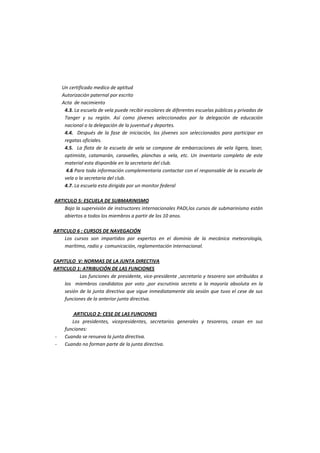 Un certificado medico de aptitud 
Autorización paternal por escrito 
Acta de nacimiento 
4.3. La escuela de vela puede recibir escolares de diferentes escuelas públicas y privadas de Tanger y su región. Así como jóvenes seleccionados por la delegación de educación nacional o la delegación de la juventud y deportes. 
4.4. Después de la fase de iniciación, los jóvenes son seleccionados para participar en regatas oficiales. 
4.5. La flota de la escuela de vela se compone de embarcaciones de vela ligera, laser, optimiste, catamarán, caravelles, planchas a vela, etc. Un inventario completo de este material esta disponible en la secretaria del club. 
4.6 Para toda información complementaria contactar con el responsable de la escuela de vela o la secretaria del club. 
4.7. La escuela esta dirigida por un monitor federal 
ARTICULO 5: ESCUELA DE SUBMARINISMO 
Bajo la supervisión de instructores internacionales PADI,los cursos de submarinismo están abiertos a todos los miembros a partir de los 10 anos. 
ARTICULO 6 : CURSOS DE NAVEGACIÓN 
Los cursos son impartidos por expertos en el dominio de la mecánica meteorología, marítimo, radio y comunicación, reglamentación internacional. 
CAPITULO V: NORMAS DE LA JUNTA DIRECTIVA 
ARTICULO 1: ATRIBUCIÓN DE LAS FUNCIONES 
Las funciones de presidente, vice-presidente ,secretario y tesorero son atribuidos a los miembros candidatos por voto ,por escrutinio secreto a la mayoría absoluta en la sesión de la junta directiva que sigue inmediatamente ala sesión que tuvo el cese de sus funciones de la anterior junta directiva. 
ARTICULO 2: CESE DE LAS FUNCIONES 
Los presidentes, vicepresidentes, secretarios generales y tesoreros, cesan en sus funciones: 
- Cuando se renueva la junta directiva. 
- Cuando no forman parte de la junta directiva.  