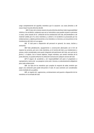 cargo completamente de aquellos miembros que lo causaron. Los casos fortuitos o de causa mayor la junta directiva decide. 
3.4 El club, de la misma manera la junta directiva declinan toda responsabilidad relativa a los accidente, cualquiera que sea su naturaleza y que pueden acaecer a personas o cosas, como ocasión de la utilización de las instalaciones del club, del fondeadero o de material cedido por él a otros miembros y a fotiori si el accidente es provocado por las embarcaciones u objetos pertenecientes a los miembros o a terceros y se encuentran en las instalaciones del club o en sus aguas. 
3.5 El club pone a disposición del personal en general, los aseos, duchas y vestuarios. 
3.6 Toda planificación, equipamiento o construcción efectuados con el fin de mejorar los servicios, por uno o más miembros, en el recinto del club y sus instalaciones o anexos, serán consideradas como parte integrante del patrimonio del club, sea cual sea la forma o el objeto. Con el mismo objetivo, ningún miembro, aun siendo miembro de la junta directiva, no puede atribuirse la utilización exclusiva de cualquier servicio del club. 
3.7 El seguro de accidentes y de responsabilidad civil para el propietario o copropietario, tanto ante sus pasajeros como ante terceros, es absolutamente obligatorio para cada embarcación. 
3.8 Los hijos de los miembros que cumplan la mayoría de edad, tendrán que pagar una cotización para poder frecuentar el club. En caso contrario son considerados como invitados de sus padres. 
3.9 un registro de sugerencias y reclamaciones será puesto a disposición de los miembros en la entrada del club. 
 