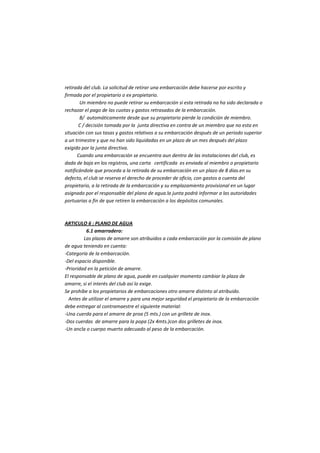 retirada del club. La solicitud de retirar una embarcación debe hacerse por escrito y firmada por el propietario o ex propietario. 
Un miembro no puede retirar su embarcación si esta retirada no ha sido declarada o rechazar el pago de las cuotas y gastos retrasados de la embarcación. 
B/ automáticamente desde que su propietario pierde la condición de miembro. 
C / decisión tomada por la junta directiva en contra de un miembro que no esta en situación con sus tasas y gastos relativos a su embarcación después de un periodo superior a un trimestre y que no han sido liquidadas en un plazo de un mes después del plazo exigido por la junta directiva. 
Cuando una embarcación se encuentra aun dentro de las instalaciones del club, es dada de baja en los registros, una carta certificada es enviada al miembro o propietario notificándole que proceda a la retirada de su embarcación en un plazo de 8 dias.en su defecto, el club se reserva el derecho de proceder de oficio, con gastos a cuenta del propietario, a la retirada de la embarcación y su emplazamiento provisional en un lugar asignado por el responsable del plano de agua.la junta podrá informar a las autoridades portuarias a fin de que retiren la embarcación a los depósitos comunales. 
ARTICULO 6 : PLANO DE AGUA 
6.1 amarradero: 
Las plazas de amarre son atribuidos a cada embarcación por la comisión de plano de agua teniendo en cuenta: 
-Categoría de la embarcación. 
-Del espacio disponible. 
-Prioridad en la petición de amarre. 
El responsable de plano de agua, puede en cualquier momento cambiar la plaza de amarre, si el interés del club así lo exige. 
Se prohíbe a los propietarios de embarcaciones otro amarre distinto al atribuido. 
Antes de utilizar el amarre y para una mejor seguridad el propietario de la embarcación debe entregar al contramaestre el siguiente material: 
-Una cuerda para el amarre de proa (5 mts.) con un grillete de inox. 
-Dos cuerdas de amarre para la popa (2x 4mts.)con dos grilletes de inox. 
-Un ancla o cuerpo muerto adecuado al peso de la embarcación. 
 