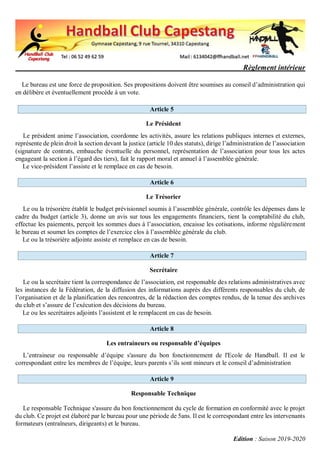 Règlement intérieur
Edition : Saison 2019-2020
Le bureau est une force de proposition. Ses propositions doivent être soumises au conseil d’administration qui
en délibère et éventuellement procède à un vote.
Article 5
Le Président
Le président anime l’association, coordonne les activités, assure les relations publiques internes et externes,
représente de plein droit la section devant la justice (article 10 des statuts), dirige l’administration de l’association
(signature de contrats, embauche éventuelle du personnel, représentation de l’association pour tous les actes
engageant la section à l’égard des tiers), fait le rapport moral et annuel à l’assemblée générale.
Le vice-président l’assiste et le remplace en cas de besoin.
Article 6
Le Trésorier
Le ou la trésorière établit le budget prévisionnel soumis à l’assemblée générale, contrôle les dépenses dans le
cadre du budget (article 3), donne un avis sur tous les engagements financiers, tient la comptabilité du club,
effectue les paiements, perçoit les sommes dues à l’association, encaisse les cotisations, informe régulièrement
le bureau et soumet les comptes de l’exercice clos à l’assemblée générale du club.
Le ou la trésorière adjointe assiste et remplace en cas de besoin.
Article 7
Secrétaire
Le ou la secrétaire tient la correspondance de l’association, est responsable des relations administratives avec
les instances de la Fédération, de la diffusion des informations auprès des différents responsables du club, de
l’organisation et de la planification des rencontres, de la rédaction des comptes rendus, de la tenue des archives
du club et s’assure de l’exécution des décisions du bureau.
Le ou les secrétaires adjoints l’assistent et le remplacent en cas de besoin.
Article 8
Les entraineurs ou responsable d’équipes
L’entraineur ou responsable d’équipe s'assure du bon fonctionnement de l'Ecole de Handball. Il est le
correspondant entre les membres de l’équipe, leurs parents s’ils sont mineurs et le conseil d’administration
Article 9
Responsable Technique
Le responsable Technique s'assure du bon fonctionnement du cycle de formation en conformité avec le projet
du club. Ce projet est élaboré par le bureau pour une période de 5ans. Il est le correspondant entre les intervenants
formateurs (entraîneurs, dirigeants) et le bureau.
 
