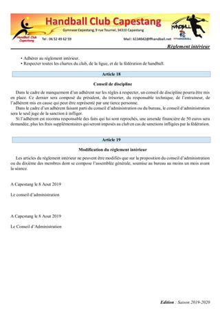 Règlement intérieur
Edition : Saison 2019-2020
• Adhérer au règlement intérieur.
• Respecter toutes les chartes du club, de la ligue, et de la fédération de handball.
Article 18
Conseil de discipline
Dans le cadre de manquement d’un adhérent sur les règles à respecter, un conseil de discipline pourra être mis
en place. Ce dernier sera composé du président, du trésorier, du responsable technique, de l’entraineur, de
l’adhérent mis en cause qui peut être représenté par une tierce personne.
Dans le cadre d’un adhérent faisant parti du conseil d’administration ou du bureau, le conseil d’administration
sera le seul juge de la sanction à infliger.
Si l’adhérent est reconnu responsable des faits qui lui sont reprochés, une amende financière de 50 euros sera
demandée, plus les frais supplémentaires qui seront imposés au club en cas de sanctions infligées par la fédération.
Article 19
Modification du règlement intérieur
Les articles du règlement intérieur ne peuvent être modifiés que sur la proposition du conseil d’administration
ou du dixième des membres dont se compose l’assemblée générale, soumise au bureau au moins un mois avant
la séance.
A Capestang le 8 Aout 2019
Le conseil d’administration
A Capestang le 8 Aout 2019
Le Conseil d’Administration
 
