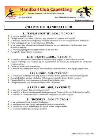 Règlement intérieur
Edition : Saison 2019-2020
CHARTE DU HANDBALLEUR
1. L'ESPRIT SPORTIF... MOI, J'Y CROIS !!!
Je respecte les règles du jeu.
J'accepte toutes les décisions de l'arbitre sans jamais mettre en doute son intégrité.
Je démontre un esprit d'équipe par une collaboration franche avec les coéquipiers et les entraîneurs.
J'aide les coéquipiers qui présentent plus de difficultés.
Je me mesure à un adversaire dans l'équité. Je compte sur mon talent et mes habiletés pour tenter
d'obtenir la victoire.
Je refuse de gagner par des moyens illégaux et par tricherie.
J'accepte les erreurs de mes coéquipiers.
2. LE RESPECT... MOI, J'Y CROIS !!!
Je considère un adversaire sportif comme indispensable pour jouer et non comme un ennemi.
J'agis en tout temps avec courtoisie envers les entraîneurs, les officiels, les coéquipiers, les adversaires
et les spectateurs.
J'utilise un langage précis sans injure.
Je poursuis mon engagement envers mes coéquipiers, mon entraîneur et mon équipe jusqu'au bout.
3. LA DIGNITÉ... MOI, J'Y CROIS !!!
Je conserve en tout temps mon sang-froid et la maîtrise de mes gestes face aux autres participants.
J'accepte la défaite en étant satisfait de l'effort accompli dans les limites de mes capacités.
J'accepte la défaite en reconnaissant également le jeu de l'adversaire.
J'accepte la victoire avec modestie sans ridiculiser l'adversaire.
4. LE PLAISIR... MOI, J'Y CROIS !!!
Je joue pour m'amuser dans un esprit compétitif.
Je considère le dépassement personnel plus important que l'obtention d'une médaille ou d'un trophée.
Je considère la victoire et la défaite comme une conséquence du plaisir de jouer.
5. L'HONNEUR... MOI, J'Y CROIS !!!
Je me représente d'abord en tant qu'être humain.
Je représente aussi mon équipe, mon association sportive et ma ville.
Je véhicule les valeurs de mon sport par chacun de mes comportements.
Je suis l'ambassadeur des valeurs du handball.
 