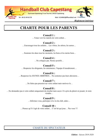 Règlement intérieur
Edition : Saison 2019-2020
CHARTE POUR LES PARENTS
Conseil 1 :
…Venez voir les matchs de votre enfant…
Conseil 2 :
…Encouragez tous les enfants… Les vôtres, les nôtres, les autres…
Conseil 3 :
…Soutenez-les dans tous les moments, les bons et les moins bons…
Conseil 4 :
…Ne critiquez pas. Restez positifs…
Conseil 5 :
…Respectez les dirigeants, les entraineurs, l’équipe d’encadrement…
Conseil 6 :
…Respectez les JEUNES ARBITRES… Ne contestez pas leurs décisions…
Conseil 7 :
…Ne faites pas pression sur votre enfant mais motivez-le…
Conseil 8 :
…Ne demandez pas à votre enfant uniquement du résultat mais aussi s’il a pris du plaisir en jouant, le reste
viendra…
Conseil 9 :
…Informez-vous, participez à la vie du club, aidez…
Conseil 10 :
…Pensez qu’il s’agit de votre enfant… C’est lui qui joue… Pas vous !!!
CHARTE DU SPECTATEUR
 
