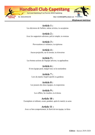 Règlement intérieur
Edition : Saison 2019-2020
Article 1 :
Les décisions de l'arbitre, même sévères, tu accepteras
Article 2 :
Avec les supporters adverses, poli et simple, tu resteras
Article 3 :
Provocations et violences, tu rejetteras
Article 4 :
Aucun projectile, sur le terrain, tu n'enverras
Article 5 :
Les bonnes actions de l'équipe adverse, tu applaudiras
Article 6 :
Si ton équipe perd, malgré tout, tu la soutiendras
Article 7 :
Lors du match, l'esprit sportif, tu garderas
Article 8 :
Les joueurs des deux équipes, tu respecteras
Article 9 :
Les sifflets, les insultes, tu éviteras
Article 10 :
Exemplaire et tolérant, avant, pendant, après le match, tu seras
Article 11 :
Avec ce bon comportement, la fierté de ton équipe, tu feras
 