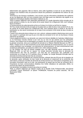 détermination des gagnants. Elle se réserve, dans cette hypothèse, le droit de ne pas attribuer les
dotations aux fraudeurs et/ou de poursuivre devant les juridictions compétentes les auteurs de ces
fraudes.
11.5 Sauf en cas d’erreurs manifestes, il est convenu que les informations résultantes des systèmes
de jeu de Blogmusik SAS ont force probante dans tout litige quant aux éléments des appels et au
traitement informatique desdites informations relatives au Jeu.
11.6 Le présent règlement sera disponible gratuitement sur simple demande écrite envoyée par la
poste pendant la durée du Jeu (le cachet de la poste faisant foi) à Blogmusik SAS, dont l’adresse
figure à l’article 8.
Le remboursement de cette demande se fera sur la base d’un timbre au tarif lent en vigueur.
11.7 Sur simple demande écrite envoyée par la poste dans un délai de deux mois suivant la fin du Jeu
(le cachet de la poste faisant foi) à Blogmusik SAS, dont l’adresse figure à l’article 8, les frais de
participation au Jeu seront remboursés sur la base d’une connexion d’une durée de deux minutes au
tarif réduit.
L’auteur de la demande devra indiquer son nom, prénom, adresse postale et électronique ainsi que le
Jeu auquel il a participé ainsi que le jour et la date de connexion et le nom du fournisseur d’accès
internet le cas échéant.
Il devra également joindre à sa demande une copie de la facture détaillée de l’opérateur téléphonique
ou du fournisseur d’accès internet à son nom (ou au nom de ses parents pour les participants
mineurs, sous réserve que la participation au présent Jeu soit ouverte aux personnes mineures) pour
la période concernée, ainsi qu’un justificatif de domicile et un Relevé d'Identité Bancaire (ou RIP, ou
RICE). Chaque envoi ne doit comprendre qu'une seule demande de remboursement, pour un seul et
unique participant (une enveloppe: une demande de remboursement). Un seul remboursement sera
accepté par participation, par personne (même nom, même adresse postale).
Le cas échéant, les frais de timbres engagés pour une telle demande seront remboursés par
Blogmusik SAS, au tarif lent en vigueur, sur simple demande formulée dans la demande de
remboursement des frais de connexion. Les frais liés aux photocopies des justificatifs sont
remboursés sur la base de 0,15 centimes d'euro le feuillet, sur simple demande formulée dans la
demande de remboursement des frais de connexion.
Le remboursement sera effectué par virement bancaire, adressé dans les 60 jours de la réception de
la demande, après vérification du bien fondé de la demande et notamment de la conformité des
informations contenues à la lettre de demande de remboursement aux informations enregistrées sur le
formulaire d'inscription saisi sur le site. Les participants ne payant pas de frais de connexion liés à
l'importance de leurs communications (titulaires d'un forfait, utilisateurs de cybercable, ADSL) ne
pourront pas obtenir de remboursement.
Les demandes incomplètes ne seront pas prises en compte.
11.8. Le présent règlement est déposé auprès de la Société Civile Professionnelle Jean-Daniel
LACHKAR, Franck GOUGUET et Sylvain THOMAZON, Huissiers de justice associés, 156 rue
Montmartre 75002
PARIS.
 