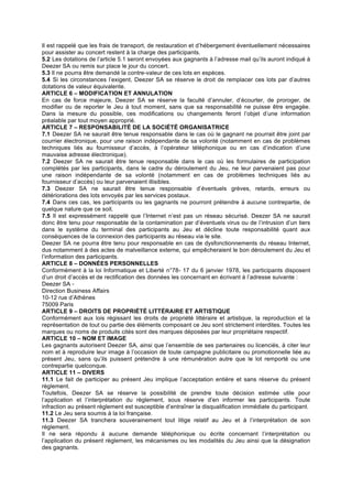 Il est rappelé que les frais de transport, de restauration et d’hébergement éventuellement nécessaires
pour assister au concert restent à la charge des participants.
5.2 Les dotations de l’article 5.1 seront envoyées aux gagnants à l’adresse mail qu’ils auront indiqué à
Deezer SA ou remis sur place le jour du concert.
5.3 Il ne pourra être demandé la contre-valeur de ces lots en espèces.
5.4 Si les circonstances l’exigent, Deezer SA se réserve le droit de remplacer ces lots par d’autres
dotations de valeur équivalente.
ARTICLE 6 – MODIFICATION ET ANNULATION
En cas de force majeure, Deezer SA se réserve la faculté d’annuler, d’écourter, de proroger, de
modifier ou de reporter le Jeu à tout moment, sans que sa responsabilité ne puisse être engagée.
Dans la mesure du possible, ces modifications ou changements feront l’objet d’une information
préalable par tout moyen approprié.
ARTICLE 7 – RESPONSABILITÉ DE LA SOCIÉTÉ ORGANISATRICE
7.1 Deezer SA ne saurait être tenue responsable dans le cas où le gagnant ne pourrait être joint par
courrier électronique, pour une raison indépendante de sa volonté (notamment en cas de problèmes
techniques liés au fournisseur d’accès, à l’opérateur téléphonique ou en cas d’indication d’une
mauvaise adresse électronique).
7.2 Deezer SA ne saurait être tenue responsable dans le cas où les formulaires de participation
complétés par les participants, dans le cadre du déroulement du Jeu, ne leur parvenaient pas pour
une raison indépendante de sa volonté (notamment en cas de problèmes techniques liés au
fournisseur d’accès) ou leur parvenaient illisibles.
7.3 Deezer SA ne saurait être tenue responsable d’éventuels grèves, retards, erreurs ou
détériorations des lots envoyés par les services postaux.
7.4 Dans ces cas, les participants ou les gagnants ne pourront prétendre à aucune contrepartie, de
quelque nature que ce soit.
7.5 Il est expressément rappelé que l’Internet n’est pas un réseau sécurisé. Deezer SA ne saurait
donc être tenu pour responsable de la contamination par d’éventuels virus ou de l’intrusion d’un tiers
dans le système du terminal des participants au Jeu et décline toute responsabilité quant aux
conséquences de la connexion des participants au réseau via le site.
Deezer SA ne pourra être tenu pour responsable en cas de dysfonctionnements du réseau Internet,
dus notamment à des actes de malveillance externe, qui empêcheraient le bon déroulement du Jeu et
l’information des participants.
ARTICLE 8 – DONNÉES PERSONNELLES
Conformément à la loi Informatique et Liberté n°78- 17 du 6 janvier 1978, les participants disposent
d’un droit d’accès et de rectification des données les concernant en écrivant à l’adresse suivante :
Deezer SA -
Direction Business Affairs
10-12 rue d’Athènes
75009 Paris
ARTICLE 9 – DROITS DE PROPRIÉTÉ LITTÉRAIRE ET ARTISTIQUE
Conformément aux lois régissant les droits de propriété littéraire et artistique, la reproduction et la
représentation de tout ou partie des éléments composant ce Jeu sont strictement interdites. Toutes les
marques ou noms de produits cités sont des marques déposées par leur propriétaire respectif.
ARTICLE 10 – NOM ET IMAGE
Les gagnants autorisent Deezer SA, ainsi que l’ensemble de ses partenaires ou licenciés, à citer leur
nom et à reproduire leur image à l’occasion de toute campagne publicitaire ou promotionnelle liée au
présent Jeu, sans qu’ils puissent prétendre à une rémunération autre que le lot remporté ou une
contrepartie quelconque.
ARTICLE 11 – DIVERS
11.1 Le fait de participer au présent Jeu implique l’acceptation entière et sans réserve du présent
règlement.
Toutefois, Deezer SA se réserve la possibilité de prendre toute décision estimée utile pour
l’application et l’interprétation du règlement, sous réserve d’en informer les participants. Toute
infraction au présent règlement est susceptible d’entraîner la disqualification immédiate du participant.
11.2 Le Jeu sera soumis à la loi française.
11.3 Deezer SA tranchera souverainement tout litige relatif au Jeu et à l’interprétation de son
règlement.
Il ne sera répondu à aucune demande téléphonique ou écrite concernant l’interprétation ou
l’application du présent règlement, les mécanismes ou les modalités du Jeu ainsi que la désignation
des gagnants.
 