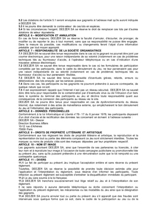 5.2 Les dotations de l’article 5.1 seront envoyées aux gagnants à l’adresse mail qu’ils auront indiquée
à DEEZER SA.
5.3 Il ne pourra être demandé la contre-valeur de ces lots en espèces.
5.4 Si les circonstances l’exigent, DEEZER SA se réserve le droit de remplacer ces lots par d’autres
dotations de valeur équivalente.
ARTICLE 6 – MODIFICATION ET ANNULATION
En cas de force majeure, DEEZER SA se réserve la faculté d’annuler, d’écourter, de proroger, de
modifier ou de reporter le Jeu à tout moment, sans que sa responsabilité ne puisse être engagée.
Dans la mesure du possible, ces modifications ou changements feront l’objet d’une information
préalable par tout moyen approprié.
ARTICLE 7 – RESPONSABILITÉ DE LA SOCIÉTÉ ORGANISATRICE
7.1 DEEZER SA ne saurait être tenue responsable dans le cas où le gagnant ne pourrait être joint par
courrier électronique, pour une raison indépendante de sa volonté (notamment en cas de problèmes
techniques liés au fournisseur d’accès, à l’opérateur téléphonique ou en cas d’indication d’une
mauvaise adresse électronique).
7.2 DEEZER SA ne saurait être tenue responsable dans le cas où les formulaires de participation
complétés par les participants, dans le cadre du déroulement du Jeu, ne leur parvenaient pas pour
une raison indépendante de sa volonté (notamment en cas de problèmes techniques liés au
fournisseur d’accès) ou leur parvenaient illisibles.
7.3 DEEZER SA ne saurait être tenue responsable d’éventuels grèves, retards, erreurs ou
détériorations des lots envoyés par les services postaux.
7.4 Dans ces cas, les participants ou les gagnants ne pourront prétendre à aucune contrepartie, de
quelque nature que ce soit.
7.5 Il est expressément rappelé que l’Internet n’est pas un réseau sécurisé. DEEZER SA ne saurait
donc être tenu pour responsable de la contamination par d’éventuels virus ou de l’intrusion d’un tiers
dans le système du terminal des participants au Jeu et décline toute responsabilité quant aux
conséquences de la connexion des participants au réseau via le site.
DEEZER SA ne pourra être tenue pour responsable en cas de dysfonctionnements du réseau
Internet, dus notamment à des actes de malveillance externe, qui empêcheraient le bon déroulement
du Jeu et l’information des participants.
ARTICLE 8 – DONNÉES PERSONNELLES
Conformément à la loi Informatique et Liberté n°78- 17 du 6 janvier 1978, les participants disposent
d’un droit d’accès et de rectification des données les concernant en écrivant à l’adresse suivante :
DEEZER SA - Deezer
Direction Business Affairs
10-12 rue d’Athènes
75009 Paris
ARTICLE 9 – DROITS DE PROPRIÉTÉ LITTÉRAIRE ET ARTISTIQUE
Conformément aux lois régissant les droits de propriété littéraire et artistique, la reproduction et la
représentation de tout ou partie des éléments composant ce Jeu sont strictement interdites. Toutes les
marques ou noms de produits cités sont des marques déposées par leur propriétaire respectif.
ARTICLE 10 – NOM ET IMAGE
Les gagnants autorisent DEEZER SA, ainsi que l’ensemble de ses partenaires ou licenciés, à citer
leur nom et à reproduire leur image à l’occasion de toute campagne publicitaire ou promotionnelle liée
au présent Jeu, sans qu’ils puissent prétendre à une rémunération autre que le lot remporté ou une
contrepartie quelconque.
ARTICLE 11 – DIVERS
11.1 Le fait de participer au présent Jeu implique l’acceptation entière et sans réserve du présent
règlement.
Toutefois, DEEZER SA se réserve la possibilité de prendre toute décision estimée utile pour
l’application et l’interprétation du règlement, sous réserve d’en informer les participants. Toute
infraction au présent règlement est susceptible d’entraîner la disqualification immédiate du participant.
11.2 Le Jeu sera soumis à la loi française.
11.3 DEEZER SA tranchera souverainement tout litige relatif au Jeu et à l’interprétation de son
règlement.
Il ne sera répondu à aucune demande téléphonique ou écrite concernant l’interprétation ou
l’application du présent règlement, les mécanismes ou les modalités du Jeu ainsi que la désignation
des gagnants.
11.4 DEEZER SA pourra annuler tout ou partie du présent Jeu s’il apparaît que des fraudes sont
intervenues sous quelque forme que ce soit, dans le cadre de la participation au Jeu ou de la
 